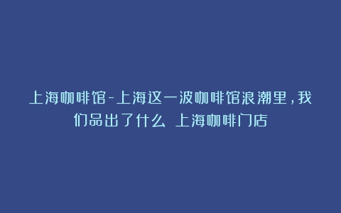 上海咖啡馆-上海这一波咖啡馆浪潮里，我们品出了什么？（上海咖啡门店）