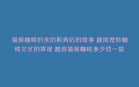 猫屎咖啡的来历和背后的故事：越南独特咖啡文化的体现（越南猫屎咖啡多少钱一袋）