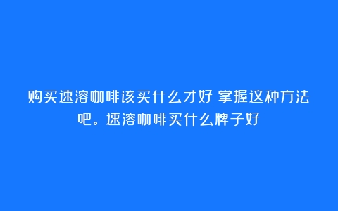 购买速溶咖啡该买什么才好？掌握这种方法吧。（速溶咖啡买什么牌子好）