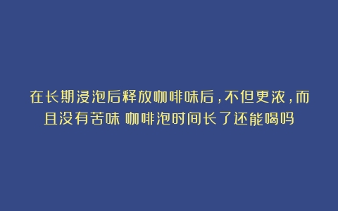 在长期浸泡后释放咖啡味后，不但更浓，而且没有苦味（咖啡泡时间长了还能喝吗）