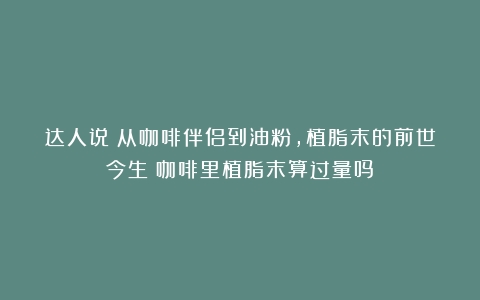 达人说丨从咖啡伴侣到油粉，植脂末的前世今生（咖啡里植脂末算过量吗）