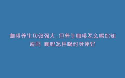 咖啡养生功效强大，但养生咖啡怎么喝你知道吗？（咖啡怎样喝对身体好）