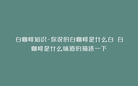 白咖啡知识-你说的白咖啡是什么白？（白咖啡是什么味道的描述一下）