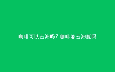 咖啡可以去油吗?（咖啡能去油腻吗）