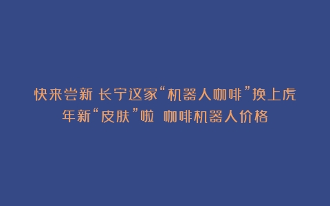 快来尝新！长宁这家“机器人咖啡”换上虎年新“皮肤”啦～（咖啡机器人价格）