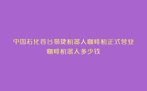 中国石化首台易捷机器人咖啡机正式营业（咖啡机器人多少钱）