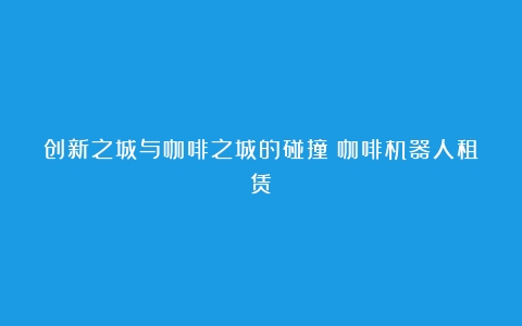 创新之城与咖啡之城的碰撞（咖啡机器人租赁）