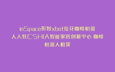 inSpace影智xbot拉花咖啡机器人入驻CSHIA智能家居创新中心（咖啡机器人租赁）