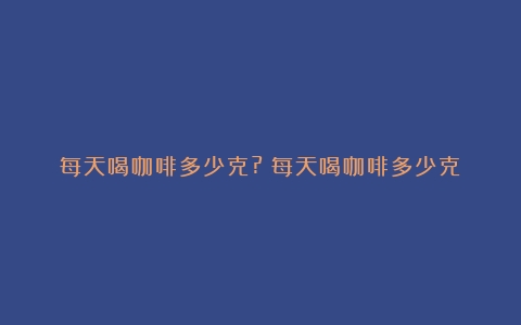 每天喝咖啡多少克?（每天喝咖啡多少克）