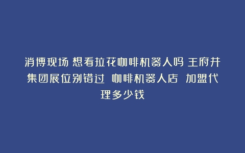 消博现场｜想看拉花咖啡机器人吗？王府井集团展位别错过！（咖啡机器人店 加盟代理多少钱）