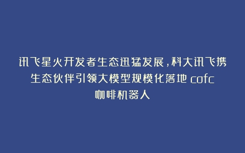 讯飞星火开发者生态迅猛发展，科大讯飞携生态伙伴引领大模型规模化落地（cofc咖啡机器人）