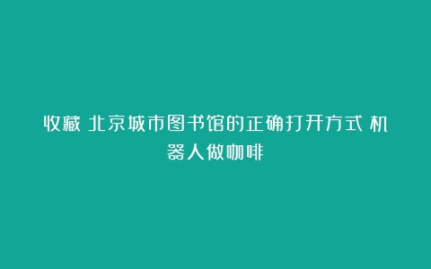 收藏！北京城市图书馆的正确打开方式（机器人做咖啡）