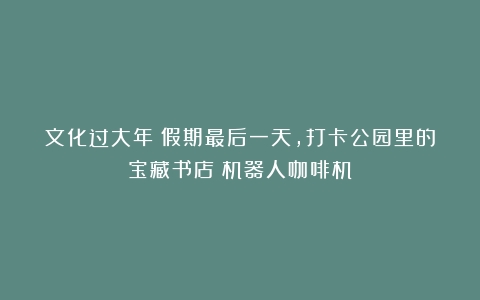 文化过大年｜假期最后一天，打卡公园里的宝藏书店（机器人咖啡机）