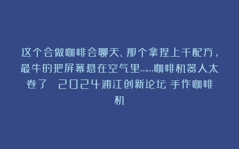 这个会做咖啡会聊天、那个拿捏上千配方，最牛的把屏幕悬在空气里……咖啡机器人太卷了| 2024浦江创新论坛（手作咖啡机）