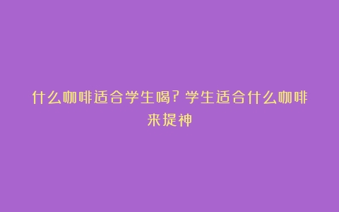 什么咖啡适合学生喝?（学生适合什么咖啡来提神）