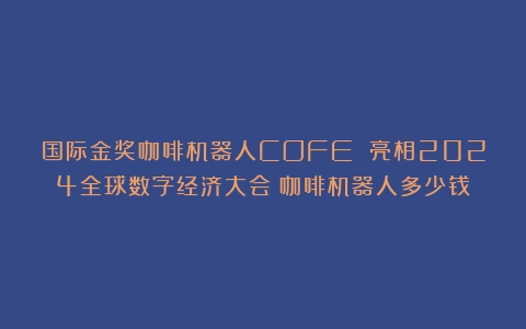 国际金奖咖啡机器人COFE 亮相2024全球数字经济大会（咖啡机器人多少钱）