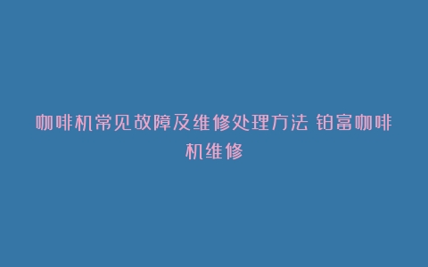 咖啡机常见故障及维修处理方法（铂富咖啡机维修）