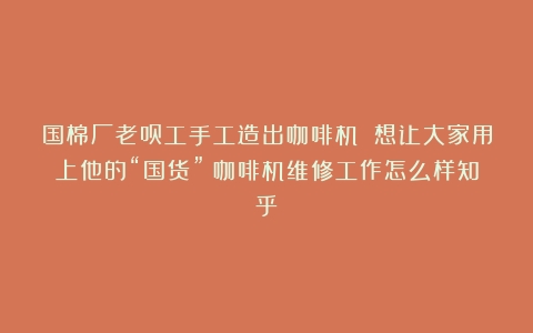 国棉厂老员工手工造出咖啡机 想让大家用上他的“国货”（咖啡机维修工作怎么样知乎）