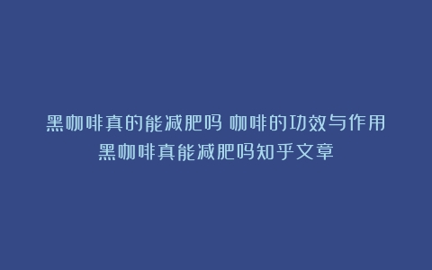 黑咖啡真的能减肥吗？咖啡的功效与作用（黑咖啡真能减肥吗知乎文章）