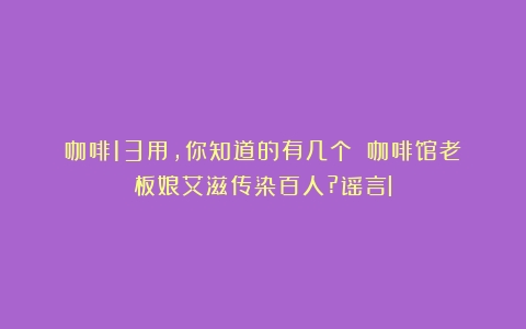 咖啡13用，你知道的有几个？（咖啡馆老板娘艾滋传染百人?谣言l）