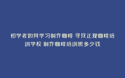 初学者如何学习制作咖啡：寻找正规咖啡培训学校（制作咖啡培训班多少钱）