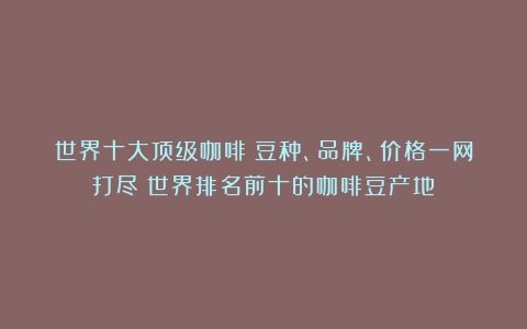 世界十大顶级咖啡：豆种、品牌、价格一网打尽（世界排名前十的咖啡豆产地）