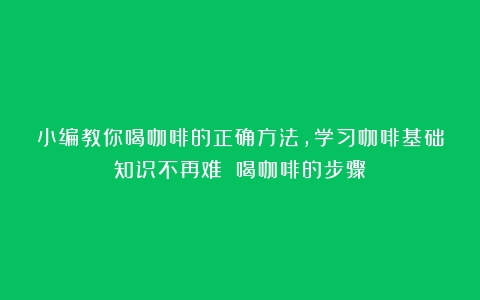 小编教你喝咖啡的正确方法，学习咖啡基础知识不再难！（喝咖啡的步骤）