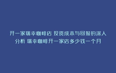 开一家瑞幸咖啡店：投资成本与回报的深入分析（瑞幸咖啡开一家店多少钱一个月）