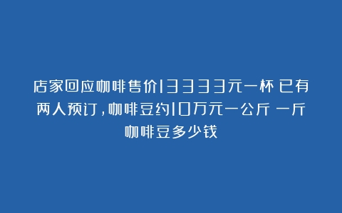 店家回应咖啡售价13333元一杯：已有两人预订，咖啡豆约10万元一公斤（一斤咖啡豆多少钱）