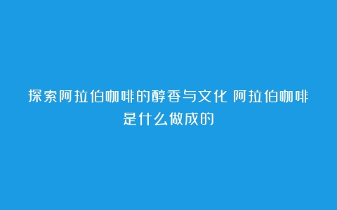 探索阿拉伯咖啡的醇香与文化（阿拉伯咖啡是什么做成的）