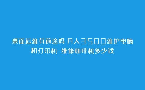 桌面运维有前途吗？月入3500维护电脑和打印机？（维修咖啡机多少钱）