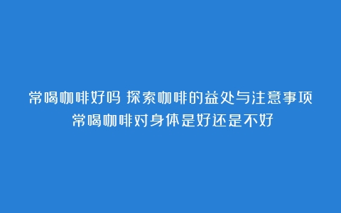 常喝咖啡好吗？探索咖啡的益处与注意事项（常喝咖啡对身体是好还是不好）