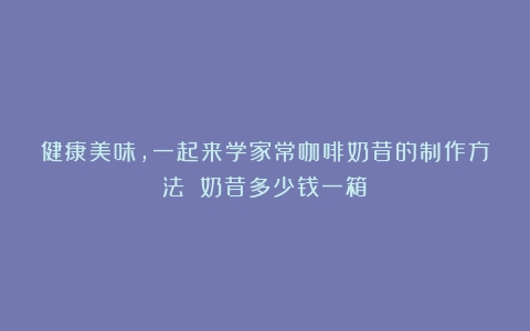 健康美味，一起来学家常咖啡奶昔的制作方法！（奶昔多少钱一箱）