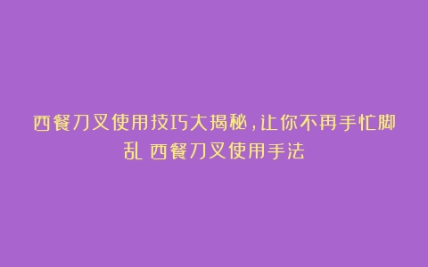 西餐刀叉使用技巧大揭秘，让你不再手忙脚乱（西餐刀叉使用手法）