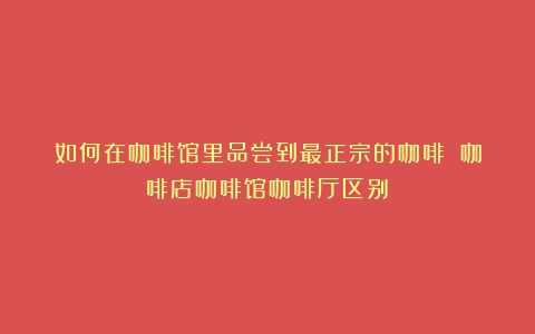 如何在咖啡馆里品尝到最正宗的咖啡？（咖啡店咖啡馆咖啡厅区别）