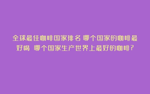 全球最佳咖啡国家排名：哪个国家的咖啡最好喝？（哪个国家生产世界上最好的咖啡?）