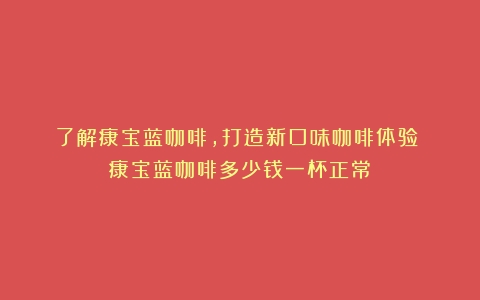 了解康宝蓝咖啡，打造新口味咖啡体验！（康宝蓝咖啡多少钱一杯正常）