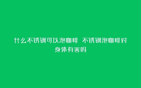 什么不锈钢可以泡咖啡？（不锈钢泡咖啡对身体有害吗）