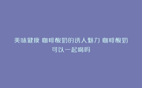 美味健康：咖啡酸奶的诱人魅力（咖啡酸奶可以一起喝吗）