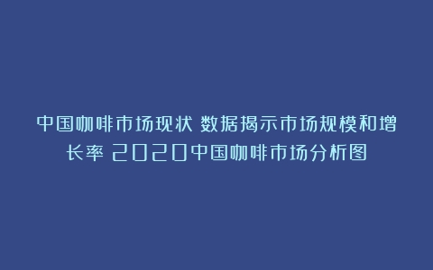 中国咖啡市场现状：数据揭示市场规模和增长率（2020中国咖啡市场分析图）