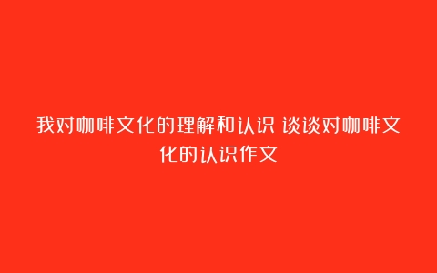 我对咖啡文化的理解和认识（谈谈对咖啡文化的认识作文）