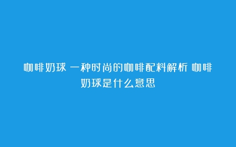 咖啡奶球：一种时尚的咖啡配料解析（咖啡奶球是什么意思）