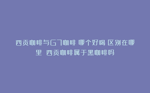 西贡咖啡与G7咖啡：哪个好喝？区别在哪里？（西贡咖啡属于黑咖啡吗）