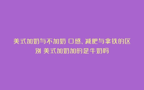 美式加奶与不加奶：口感、减肥与拿铁的区别（美式加奶加的是牛奶吗）