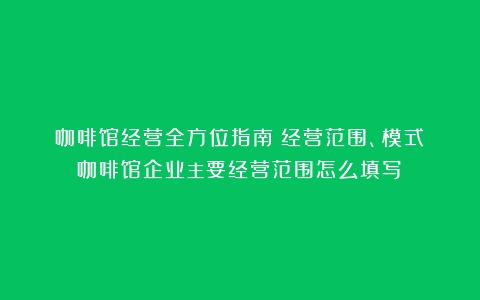 咖啡馆经营全方位指南：经营范围、模式（咖啡馆企业主要经营范围怎么填写）