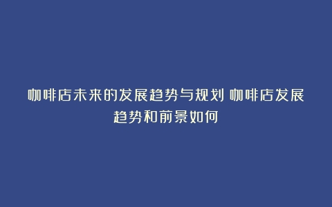 咖啡店未来的发展趋势与规划（咖啡店发展趋势和前景如何）