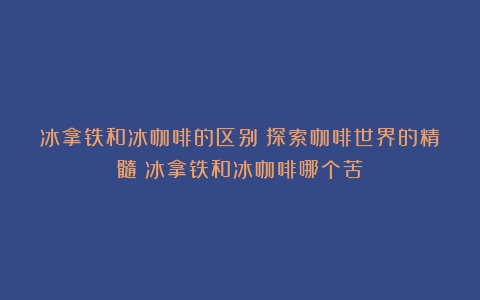 冰拿铁和冰咖啡的区别：探索咖啡世界的精髓（冰拿铁和冰咖啡哪个苦）