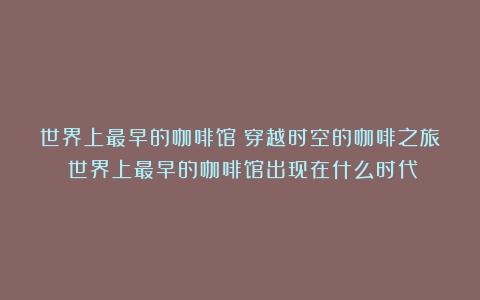 世界上最早的咖啡馆：穿越时空的咖啡之旅（世界上最早的咖啡馆出现在什么时代）