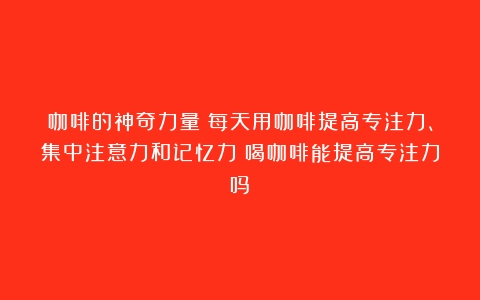 咖啡的神奇力量：每天用咖啡提高专注力、集中注意力和记忆力（喝咖啡能提高专注力吗）