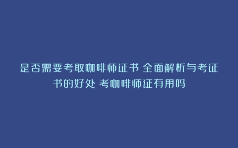 是否需要考取咖啡师证书？全面解析与考证书的好处（考咖啡师证有用吗）